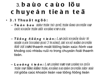 3.  baùo caùo löu chuyeån tieàn teä 3.1 Thuaät ngöõ: Tieàn bao  goàm tieàn taïi quyõ, tieàn ñang chuyeån vaø caùc khoaûn tieàn göûi khoâng kyø haïn. Töông ñöông tieàn:  Laø caùc khoaûn ñaàu tö ngaén haïn (khoâng quaù 3 thaùng), coù khaû naêng chuyeån ñoåi deã daøng  thaønh moät löôïng tieàn xaùc ñònh vaø khoâng coù nhieàu ruûi ro trong chuyeån ñoåi thaønh tieàn.   Luoàng tieàn:  Laø luoàng vaøo vaø luoàng ra cuûa tieàn vaø töông ñöông tieàn, khoâng bao goàm chuyeån dòch noäi boä  giöõa caùc khoaûn tieàn vaø töông ñöông tieàn trong doanh nghieäp.   