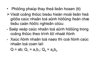 Phöông phaùp thay theá lieân hoaøn (tt) Vieát coâng thöùc bieåu hieän moái lieân heä giöõa caùc nhaân toá aûnh höôûng ñeán chæ tieâu caàn ñöôïc nghieân cöùu: - Saép xeáp caùc nhaân toá aûnh höôûng trong coâng thöùc theo trình töï nhaát ñònh  Xaùc ñònh nhaân toá naøo thì coá ñònh caùc nhaân toá coøn laïi Q = ab; Q 1  = a 1 b 1 ; Q 0  = a 0 b 0 
