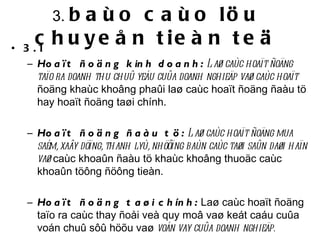 3.  baùo caùo löu chuyeån tieàn teä 3.1  Hoaït ñoäng kinh doanh:  Laø caùc hoaït ñoäng taïo ra doanh thu chuû yeáu cuûa doanh nghieäp vaø caùc hoaït  ñoäng khaùc khoâng phaûi laø caùc hoaït ñoäng ñaàu tö hay hoaït ñoäng taøi chính.   Hoaït ñoäng ñaàu tö:  Laø caùc hoaït ñoäng mua saém, xaây döïng, thanh lyù, nhöôïng baùn caùc taøi saûn daøi haïn vaø  caùc khoaûn ñaàu tö khaùc khoâng thuoäc caùc khoaûn töông ñöông tieàn. Hoaït ñoäng taøi chính:   Laø caùc hoaït ñoäng taïo ra caùc thay ñoåi veà quy moâ vaø keát caáu cuûa voán chuû sôû höõu vaø  voán vay cuûa doanh nghieäp. 