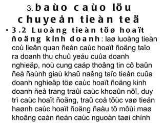 3.  baùo caùo löu chuyeån tieàn teä 3.2 Luoàng tieàn töø hoaït ñoäng kinh doanh : laø luoàng tieàn coù lieân quan ñeán caùc hoaït ñoäng taïo ra doanh thu chuû yeáu cuûa doanh nghieäp, noù cung caáp thoâng tin cô baûn ñeå ñaùnh giaù khaû naêng taïo tieàn cuûa doanh nghieäp töø caùc hoaït ñoäng kinh doanh ñeå trang traûi caùc khoaûn nôï, duy trì caùc hoaït ñoäng, traû coå töùc vaø tieán haønh caùc hoaït ñoäng ñaàu tö môùi maø khoâng caàn ñeán caùc nguoàn taøi chính beân ngoaøi.  
