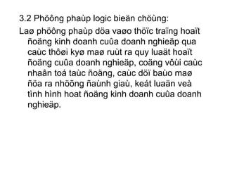 3.2 Phöông phaùp logic bieän chöùng: Laø phöông phaùp döa vaøo thöïc traïng hoaït ñoäng kinh doanh cuûa doanh nghieäp qua caùc thôøi kyø maø ruùt ra quy luaät hoaït ñoäng cuûa doanh nghieäp, coäng vôùi caùc nhaân toá taùc ñoäng, caùc döï baùo maø ñöa ra nhöõng ñaùnh giaù, keát luaän veà tình hình hoat ñoäng kinh doanh cuûa doanh nghieäp. 