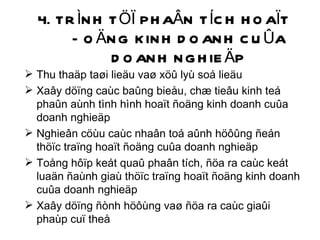 4. TRÌNH TÖÏ PHAÂN TÍCH HOAÏT ÑOÄNG KINH DOANH CUÛA DOANH NGHIEÄP Thu thaäp taøi lieäu vaø xöû lyù soá lieäu Xaây döïng caùc baûng bieåu, chæ tieâu kinh teá phaûn aùnh tình hình hoaït ñoäng kinh doanh cuûa doanh nghieäp Nghieân cöùu caùc nhaân toá aûnh höôûng ñeán thöïc traïng hoaït ñoäng cuûa doanh nghieäp Toång hôïp keát quaû phaân tích, ñöa ra caùc keát luaän ñaùnh giaù thöïc traïng hoaït ñoäng kinh doanh cuûa doanh nghieäp Xaây döïng ñònh höôùng vaø ñöa ra caùc giaûi phaùp cuï theå 