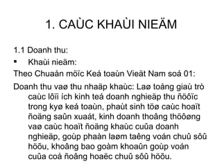 1. CAÙC KHAÙI NIEÄM 1.1 Doanh thu: Khaùi nieäm: Theo Chuaån möïc Keá toaùn Vieät Nam soá 01: Doanh thu vaø thu nhaäp khaùc: Laø toång giaù trò caùc lôïi ích kinh teá doanh nghieäp thu ñöôïc trong kyø keá toaùn, phaùt sinh töø caùc hoaït ñoäng saûn xuaát, kinh doanh thoâng thöôøng vaø caùc hoaït ñoäng khaùc cuûa doanh nghieäp, goùp phaàn laøm taêng voán chuû sôû höõu, khoâng bao goàm khoaûn goùp voán cuûa coå ñoâng hoaëc chuû sôû höõu. 