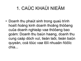 Doanh thu phaùt sinh trong quaù trình hoaït ñoäng kinh doanh thoâng thöôøng cuûa doanh nghieäp vaø thöôøng bao goàm: Doanh thu baùn haøng, doanh thu cung caáp dòch vuï, tieàn laõi, tieàn baûn quyeàn, coå töùc vaø lôïi nhuaän ñöôïc chia... 1. CAÙC KHAÙI NIEÄM 