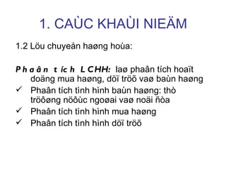 1.2 Löu chuyeån haøng hoùa: Phaân tích LCHH:  laø phaân tích hoaït doäng mua haøng, döï tröõ vaø baùn haøng Phaân tích tình hình baùn haøng: thò tröôøng nöôùc ngoøai vaø noäi ñòa  Phaân tích tình hình mua haøng Phaân tích tình hình döï tröõ 1. CAÙC KHAÙI NIEÄM 