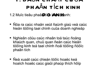1. BAÛN CHAÁT CUÛA PHAÂN TÍCH KINH DOANH 1.2 Muïc tieâu phaân tích kinh doanh: Ñöa ra caùc nhaän xeùt ñaùnh giaù veà caùc hieän töôïng taøi chính cuûa doanh nghieäp Nghieân cöùu caùc nhaân toá taùc ñoäng khaùch quan, chuû quan ñeán caùc hieän töôïng kinh teá taøi chính ñoái töôïng ñöôïc phaân tích Ñeà xuaát caùc chieán löôïc hoaëc keá hoaïch hoaëc caùc giaûi phaùp thích hôïp 