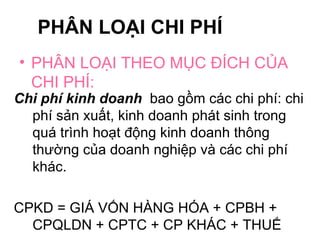 PHÂN LOẠI CHI PHÍ PHÂN LOẠI THEO MỤC ĐÍCH CỦA CHI PHÍ: Chi phí kinh doanh  bao gồm các chi phí: chi phí sản xuất, kinh doanh phát sinh trong quá trình hoạt động kinh doanh thông thường của doanh nghiệp và các chi phí khác.  CPKD = GIÁ VỐN HÀNG HÓA + CPBH + CPQLDN + CPTC + CP KHÁC + THUẾ 