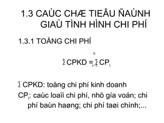 1.3 CAÙC CHÆ TIEÂU ÑAÙNH GIAÙ TÌNH HÌNH CHI PHÍ 1.3.1 TOÅNG CHI PHÍ ∑   CPKD =  ∑  CP i ∑   CPKD: toång chi phí kinh doanh CP i : caùc loaïi chi phí, nhö gía voán; chi phí baùn haøng; chi phí taøi chính;...  n i=1 