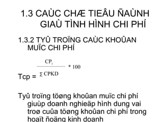 1.3 CAÙC CHÆ TIEÂU ÑAÙNH GIAÙ TÌNH HÌNH CHI PHÍ 1.3.2 TYÛ TROÏNG CAÙC KHOÛAN MUÏC CHI PHÍ Tcp = Tyû troïng töøng khoûan muïc chi phí giuùp doanh nghieäp hình dung vai troø cuûa töøng khoûan chi phí trong hoaït ñoäng kinh doanh CP i ∑   CPKD * 100 