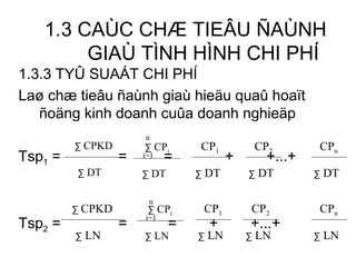 1.3 CAÙC CHÆ TIEÂU ÑAÙNH GIAÙ TÌNH HÌNH CHI PHÍ 1.3.3 TYÛ SUAÁT CHI PHÍ Laø chæ tieâu ñaùnh giaù hieäu quaû hoaït ñoäng kinh doanh cuûa doanh nghieäp Tsp 1  =   =  =   +  +...+ Tsp 2  =    =  =  +  +...+ ∑  CPKD ∑   DT ∑  CPKD ∑   LN ∑   CP i ∑   DT n i=1 CP 1 ∑   DT CP n ∑   DT CP 2 ∑   DT ∑   CP i ∑   LN n i=1 CP 1 ∑   LN CP 2 ∑   LN CP n ∑   LN 