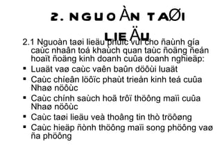 2. NGUOÀN TAØI LIEÄU 2.1 Nguoàn taøi lieäu phuïc vuï cho ñaùnh gía caùc nhaân toá khaùch quan taùc ñoäng ñeán hoaït ñoäng kinh doanh cuûa doanh nghieäp: Luaät vaø caùc vaên baûn döôùi luaät Caùc chíeân löôïc phaùt trieån kinh teá cuûa Nhaø nöôùc Caùc chính saùch hoã trôï thöông maïi cuûa Nhaø nöôùc Caùc taøi lieäu veà thoâng tin thò tröôøng Caùc hieäp ñònh thöông maïi song phöông vaø ña phöông 