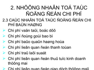 2. NHÖÕNG NHAÂN TOÁ TAÙC ÑOÄNG ÑEÁN CHI PHÍ 2.3 CAÙC NHAÂN TOÁ TAÙC ÑOÄNG ÑEÁN CHI PHÍ BAÙN HAØNG Chi phí vaän taûi, boác dôõ Chi phí ñoùng goùi bao bì Chi phí baûo quaûn haøng hoùa Chi phí lieân quan ñeán thanh toùan Chi phí traû laõi suaát Chi phí lieân quan ñeán thuû tuïc kinh doanh thöông mai Chi phí lieân quan ñeán giao dòch thöông maïi 