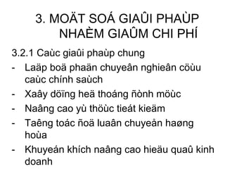 3. MOÄT SOÁ GIAÛI PHAÙP NHAÈM GIAÛM CHI PHÍ 3.2.1 Caùc giaûi phaùp chung Laäp boä phaän chuyeân nghieân cöùu caùc chính saùch Xaây döïng heä thoáng ñònh möùc Naâng cao yù thöùc tieát kieäm Taêng toác ñoä luaân chuyeån haøng hoùa Khuyeán khích naâng cao hieäu quaû kinh doanh Thaåm ñònh kyõ caùc döï aùn ñaàu tö  