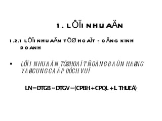1. LÔÏI NHUAÄN 1.2.1 LÔÏI NHUAÄN TÖØ HOAÏT ÑOÄNG KINH DOANH LÔÏI NHUAÄN TÖØ HOAÏT ÑOÄNG BAÙN HAØNG VAØ CUNG CAÁP DÒCH VUÏ LN = DTGB – DTGV – (CPBH + CPQL +    THUEÁ) 