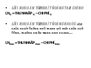 LÔÏI NHUAÄN TÖØ HOAÏT ÑOÄNG TAØI CHÍNH LN TC  = THU NHAÄP  TC  – CHI PHÍ  TC LÔÏI NHUAÄN TÖØ HOAÏT ÑOÄNG KHAÙC:  töø caùc hoaït ñoäng nhö thanh lyù taøi saûn coá ñònh, thaéng kieän trong kinh doanh,… LN khaùc  = THU NHAÄP  khaùc  – CHI PHÍ  khaùc 