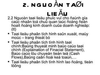 2. NGUOÀN TAØI LIEÄU 2.2 Nguoàn taøi lieäu phuïc vuï cho ñaùnh gía caùc nhaân toá chuû quan taùc ñoäng ñeán hoaït ñoäng kinh doanh cuûa doanh nghieäp: (tt) Taøi lieäu phaân tích hình saûn xuaát, maùy moùc – trang thieát bò Taøi lieäu phaân tích tình hình taøi chính:Baûng thuyeát minh baùo caùo taøi chính (Explaination of Finacial Statement), Baùo caùo löu chuyeån tieàn teä (Cash Flows),Baûng caân ñoái keá toaùn,… Taøi lieäu phaân tích tình hình lao ñoäng, tieàn löông 
