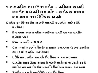 4.2 CAÙC CHÆ TIEÂU ÑAÙNH GIAÙ KEÁT QUAÛ HOAÏT ÑOÄNG KINH DOANH THÖÔNG MAÏI Caùc chæ tieâu maø nhaø quaûn trò söû duïng: Doanh thu baùn haøng vaø cung caáp dòch vuï Kim ngaïch XNK Chi phí hoaït ñoäng kinh doanh (bao goàm chi phí baùn haøng) Lôïi nhuaän hoaït ñoäng kinh doanh Caùc khoûan thueá vaø toång thueá coù lieân quan ñeán hoaït ñoäng kinh doanh Toång soá ngöôøi lao ñoäng  Voán kinh doanh 