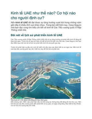 Kinh tế UAE như thế nào? Cơ hội nào
cho người định cư?
Nền kinh tế UAE đã đạt được sự tăng trưởng vượt trội trong những năm
gần đây ở nhiều lĩnh vực khác nhau. Trong bài viết hôm nay, Casa Seguro
mời bạn đọc cùng tìm hiểu chi tiết về kinh tế Các Tiểu vương quốc Ả Rập
Thống nhất nhé.
Đôi nét về lịch sử phát triển kinh tế UAE
Các Tiểu vương quốc Ả Rập Thống nhất (UAE) đã có sự tăng trưởng và phát triển kinh tế đáng kể
theo thời gian. Trước khi đi vào tìm hiểu chi tiết về kinh tế UAE như thế nào, Casa Seguro mời bạn
đọc điểm qua một vài nét về lịch sử phát triển kinh tế của quốc gia này.
Trước khi phát hiện ra dầu mỏ, kinh tế UAE chủ yếu dựa vào đánh bắt cá và ngọc trai. Nền kinh tế
của bảy tiểu vương quốc tạo nên UAE lúc này rất nhỏ bé và phân tán.
Nền kinh tế UAE phát triển đáng kể theo thời gian.
Đến những năm 1960, việc phát hiện dầu mỏ đã mang lại những thay đổi đáng kể cho khu vực. Nền
kinh tế của các tiểu vương quốc dần phát triển và sự giàu có ngày càng tăng. Đặc biệt là Abu Dhabi,
nơi sở hữu trữ lượng dầu lớn nhất.
 