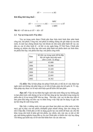 ∆Y =    ------------- x ∆G

Khi đồng thời tăng thuế :

                          1                    MPC
                  ∆Y = ------------- x ∆G - --------------- x ∆T
                        1-MPC                 1-MPC

Mà ∆G =∆T nên ta có ∆Y = ∆G= ∆T

2.2. Vay nợ trong nước (Vay dân) :

        Vay nợ trong nước được Chính phủ thực hiện dưới hình thức phát hành
công trái, trái phiếu. Công trái, trái phiếu là những chứng chỉ ghi nhận nợ của nhà
nước, là một loại chứng khoán hay trái khoán do nhà nước phát hành để vay các
dân cư, các tổ chức kinh tế - xã hội và các ngân hàng. Ở Việt Nam, Chính phủ
thường uỷ nhiệm cho Kho bạc nhà nước phát hành trái phiếu dưới các hình thức:
tín phiếu kho bạc; trái phiếu kho bạc; trái phiếu công trình.

                              Số tiền vay trong nước để bù đắp
                   Năm          bội chi ngân sách nhà nước
                                    (đơn vị tính: Tỷ đồng)
                   2007                     43.000
                   2006                    36.000
                   2005                    32.420
                   2004                    27.450
                   2003                    22.895
                   2002                    18.382

       Ưu điểm: Đây là biện pháp cho phép Chính phủ có thể du trì việc thâm hụt
ngân sách mà không cần phải tăng cơ sở tiền tệ hoặc giảm dự trữ quốc tế. Vì vậy,
biện pháp này được coi là một cách hiệu quả để kiềm chế lạm phát.

       Hạn chế : Việc tài trợ thâm hụt ngân sách nhà nước bằng nợ tuy không gây
ra lạm phát trước mắt nhưng nó lại có thể làm tăng áp lực lạm phát trong tương lai
nhếu như tỷ lệ nợ trong GDP liên tục tăng. Thứ nữa, việc vay từ dân trực tiếp sẽ
làm giảm khả năng của khu vực tư nhân trong vviệc tiếp cận tín dụng và gây sức
ép làm tăng lãi suất trong nước.

        Đặc biệt, ở những nước trải qua giai đoạn lạm phát cao (như nước ta hiện
nay), giá trị thực của trái phiếu chínhphủ giảm nhanh chóng, làm cho chúng trở
nên ít hấp dẫn. Chính phủ có thể sử dụng quyền lực của mình để buộc các chủ thể
khác trong nền kinh tế phải giữ trái phiếu, tuy nhiên, nếu việc này có dài có thể
gây ảnh hướng nghiêm trọng đến uy tín của Chính phủ và khiến cho việc huy động
vốn thông qua kênh này sẽ trở nên khó khăn hơn vào các năm sau.


                                                                                 4
 