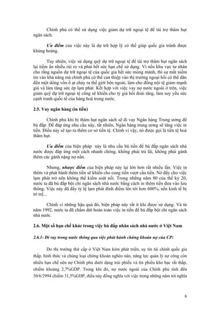 Chính phủ có thể sử dụng việc giảm dự trữ ngoại tệ để tài trợ thâm hụt
ngân sách.

      Ưu điểm của việc này là dự trữ hợp lý có thể giúp quốc gia tránh được
khủng hoảng.

        Tuy nhiên, việc sử dụng quỹ dự trữ ngoại tệ để tài trợ thâm hụt ngân sách
lại tiềm ẩn nhiều rủi ro và phải hết sức hạn chế sử dụng. Vì nếu khu vực tư nhân
cho rằng nguồn dự trữ ngoại tệ của quốc gia hết sức mỏng mảnh, thì sự mất niềm
tin vào khả năng mà chính phủ có thể can thiệp vào thị trường ngoại hối có thể dãn
đến một dòng vốn ồ ạt chảy ra thế giới bên ngoài, làm cho đồng nội tệ giảm mạnh
giá và làm tăng sức ép lạm phát. Kết hợp với việc vay nợ nước ngoài ở trên, việc
giảm quỹ dự trữ ngoại tệ cũng sẽ khiến cho tỷ giá hối đoái tăng, làm suy yếu sức
cạnh tranh quốc tế của hàng hoá trong nước.

2.5. Vay ngân hàng (in tiền)

        Chính phủ khi bị thâm hụt ngân sách sẽ đi vay Ngân hàng Trung ương để
bù đắp. Để đáp ứng nhu cầu này, tất nhiên, Ngân hàng trung ương sẽ tăng việc in
tiền. Điều này sẽ tạo ra thêm cơ sở tiền tệ. Chính vì vậy, nó được gọi là tiền tệ hoá
thâm hụt.

      Ưu điểm của biện pháp này là nhu cầu bù tiền để bù đắp ngân sách nhà
nước được đáp ứng một cách nhanh chóng, không phải trả lãi, không phải gánh
thêm các gánh nặng nợ nần.

          Nhưng, nhược điểm của biện pháp này lại lớn hơn rất nhiều lần. Việc in
thêm và phát hành thêm tiền sẽ khiến cho cung tiền vượt cầu tiền. Nó đẩy cho việc
lạm phát trở nên không thể kiểm soát nổi. Trong những năm 80 của thế kỷ 20,
nước ta đã bù đắp bội chi ngân sách nhà nước bằng cách in thêm tiền đưa vào lưu
thông. Việc này đã đẩy tỷ lệ lạm phát đỉnh điểm lên tới hơn 600%, nền kinh tế bị
trì trệ...

      Chính vì những hậu quả đó, biện pháp này rất ít khi được sử dụng. Và từ
năm 1992, nước ta đã chấm dứt hoàn toàn việc in tiền để bù đắp bội chi ngân sách
nhà nước.

2.6. Một số hạn chế khác trong việc bù đắp nhân sách nhà nước ở Việt Nam

2.6.1- Đi vay trong nước thông qua việc phát hành chứng khoán nợ của CP:

        Do thị trường thứ cấp ở Việt Nam kém phát triển, uy tín tài chính quốc gia
thấp, hình thức và chủng loại chứng khoán nghèo nàn, năng lực quản lý nợ công còn
nhiều hạn chế nên nợ Chính phủ dưới dạng trái phiếu và tín phiếu kho bạc rất thấp,
chiếm khoảng 2,7%GDP. Trong khi đó, nợ nước ngoài của Chính phủ tính đến
30/6/2994 chiếm 31,5%GDP, điều này đồng nghĩa với việc trong những năm tới nghĩa



                                                                                   6
 