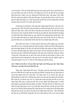 vụ trả nợ (gốc và lãi) của Chính phủ tăng, hậu quả là gây áp lực lên tỷ giá hối đoái và
cán cân thanh toán quốc tế, khi đó sẽ tác động tiêu cực lên cân đối tiền tệ của Ngân
hàng Nhà nước. Ngay cả di vay, dường như Chính phủ cũng “sính ngoại” hơn! Diễn
biến thị trường trái phiếu Chính phủ thời gian vừa qua đã phản ảnh sự yếu kém của
quản lý Ngân sách hiện nay, và đó cũng là kết quả tất yếu của tình trạng thiếu sự đồng
bộ giữa chính sách tiền tệ và chính sách tài khoá.

        Sự bất cập còn thể hiện ở việc hàng năm, Ngân hàng Nhà nước tính toán mức
cung ứng tiền, điều tiết khối lượng tiền phải do Chính phủ phê duyệt. Để tài trợ cho
thâm hụt Ngân sách, chính sách tiền tệ cần phải tính toán kỹ để xác định khối lượng
tiền cần bơm, hút, trong khi đó Bộ Tài chính lại quy định tần suất tiến hành hoạt động
các phiên đấu thầu chứng khoán nợ, quy định lãi suất chứng khoán Chính phủ và lãi
suất trái phiếu phát hành qua Ngân hàng Nhà nước luôn bị đẩy lên tối đa. Điều này
gây khó khăn cho việc điều hành chính sách tiền tệ của Ngân hàng Nhà nước.

       Khi chính sách tiền tệ và chính sách tài khoá theo đuổi những mục tiêu khác
nhau dẫn tới có sự xung đột ngoài qui luật thị trường. Chính sách tiền tệ thắt chặt làm
giảm lạm phát nhưng có thể làm cho nền kinh tế phát triển chậm lại, thậm chí dẫn tới
suy thoái, dẫn đến nguồn thu Ngân sách bị giảm, khi đó Chính phủ lại phải đi vay và
làm tăng cầu tiền tệ dẫn đến biến động lãi suất, gây mất ổn định thị trường tài chính.
“Vòng tròn” luẩn quẩn này sẽ mãi là bài toán cực khó gỡ nếu không có một cơ chế
minh bạch hoá theo hướng buộc mối quan hệ nói trên phải tuân thủ nghiêm ngặt cơ
chế quan hệ giữa “con nợ” và “chủ nợ” theo đúng qui luật thị trường.

2.6.2- Chính sách tiền tệ tài trợ thâm hụt Ngân sách thông qua việc Ngân hàng
Nhà nước trực tiếp chi cho Chính phủ vay:

        Hàng năm, Ngân hàng Nhà nước vẫn phải cung ứng một lượng tiền không
nhỏ cho NSNN để xử lý thiếu hụt tạm thời quỹ NSNN và khoản tiền này phải hoàn trả
trong năm Ngân sách theo Luật định. Tuy nhiên thực tế các khoản tạm ứng này
thường không có đảm bảo và không được hoàn trả trong năm theo đúng như luật định.
Bên cạnh đó, các khoản mục cho vay Chính phủ ròng trên bảng cân đối tài sản của
Ngân hàng Nhà nước và bảng cân đối tiền tệ toàn ngành biến động mạnh vì Chính
phủ thường xuyên phát hành trái phiếu, tín phiếu. Theo đó tiền hút về hoặc bơm ra từ
kênh tiền gửi Chính phủ và cho vay Chính phủ tương đối lớn, mà tiền gửi của Chính
phủ tại các NHTM chiếm khoảng 80% tổng tiền gửi của Chính phủ tại hệ thống Ngân
hàng đã hạn chế tới việc kiểm soát tiền tệ của Ngân hàng Nhà nước . Khi Chính phủ
gửi tiền tại các NHTM thì lượng tiền này lại có khả năng tạo tiền và do vậy tác động




                                                                                     7
 