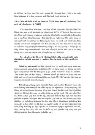 tới M2 làm cho Ngân hàng Nhà nước khó có thể kiểm soát được. Chính vì thế ngân
hàng Nhà nước sẽ bị động trong quá trình điều hành chính sách tiền tệ.

2.6.3- Chính sách tiền tệ tài trợ thâm hụt NSNN thông qua việc Ngân hàng Nhà
nước tái cấp vốn cho các NHTM.

        Việc Ngân hàng Nhà nước cung ứng tiền để tài trợ cho thâm hụt NSNN là
không nhỏ, song so với khoản tái cấp vốn cho các NHTM NN được sử dụng cho mục
đích Ngân sách có nguy cơ gây nên những tác động bất lợi cho điều hành chính sách
tiền tệ của Ngân hàng Nhà nước . Tính độc lập của Ngân hàng Nhà nước trong bộ
máy của Chính phủ còn hạn chế đã tạo sự phụ thuộc của chính sách tiền tệ vào chính
sách tài khoá là điều không tránh khỏi. Bên cạnh đó, việc phải theo đuổi đa mục tiêu
có nhiều khả năng xung đột với nhau trong trung và dài hạn, đặc biệt là ổn định giá trị
đồng tiền và tăng trưởng kinh tế. Chính sách tiền tệ do đó còn phải chịu sự tác động
bởi áp lực và phải neo vào các mục tiêu ngắn hạn của Chính phủ.

       Tuy vậy nhưng ko thể nói là việc thực hiện bù đắp ngân sách nhà nước
chỉ toàn hạn chế chứ ko đạt đc gì và những điều đạt đc đó thể hiện cụ thể như
sau:

       Đối với vay nước ngoài, thực hiện chính sách chỉ vay ưu đãi nước ngoài, không vay
thương mại nước ngoài cho đầu tư phát triển. Đối với những khoản vay thương mại nước
ngoài và nợ quá hạn trước đây đã được xử lý qua Câu lạc bộ Pari và Câu lạc bộ Luân Đôn.
Thực hiện xử lý nợ với Nga, Angiêry,....Nhờ thực hiện tốt quá trình cơ cấu lại nợ, cũng như
chính sách vay mới mà dư nợ Chính phủ hiện nay ở mức 35% GDP vào năm 2005, mức an
toàn, đảm bảo an ninh tài chính quốc gia.

      Đối với vay nợ trong nước: hàng năm Ngân sách phải huy động một khoản tiền
nhàn rỗi trong nước tương đối lớn để bù đắp bội chi Ngân sách. Để việc huy động vốn
không ảnh hướng lớn đến thị trường tiền tệ, đến lãi suất, Bộ Tài chính thực hiện chính
sách trước hết thực hiện vay vốn nhàn rỗi từ các quỹ tài chính Nhà nước như: Quỹ
Bảo hiểm xã hội, Quỹ Tích lũy trả nợ,...phần còn thiếu sẽ thực hiện phát hành trái
phiếu và tín phiếu Chính phủ. Đối với tín phiếu (loại thời hạn dưới 1 năm), thực hiện
phối hợp với Ngân hàng Nhà nước đấu thầu (đấu thầu về lãi suất) qua Ngân hàng Nhà
nước, đây là biện pháp vừa để đảm bảo nguồn bù đắp bội chi cho Ngân sách Nhà
nước, đồng thời cũng tạo điệu kiện cho các tổ chức tín dụng có nguồn vốn nhàn rỗi,
chưa cho vay được thực hiện mua tín phiếu này (kết quả cho thấy trong năm qua
nhiều tổ chức tín dụng đã mua tín phiếu kho bạc).




                                                                                         8
 