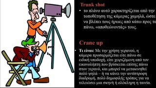 Trunk shot
• το πλάνο αυτό χαρακτηρίζεται από την
τοποθέτηση της κάμερας χαμηλά, ώστε
να βλέπει τους ήρωες από κάτω προς τα
πάνω, «αποθεώνοντάς» τους.
Crane up
• Τι είναι: Με την χρήση γερανού, η
κάμερα προσαρμόζεται είτε πάνω σε
ειδική υποδοχή, είτε χειριζόμενη από τον
εικονολήπτη που βρίσκεται επίσης πάνω
στον γερανό, και μπορεί να μετακινηθεί
πολύ ψηλά – ή να κάνει την αντίστροφη
διαδρομή, πολύ δημοφιλής τρόπος για να
τελειώσει μια σκηνή ή ολόκληρη η ταινία.
 