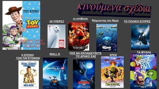 Καλύτερη Ταινίας
Κινουμένων Σχεδίων
της Χρονιάς
ΣΡΕΚ
ΤΑ ΜΥΑΛΑ
ΠΟΥ ΚΟΥΒΑΛΑΣ
ΠΩΣ ΝΑ ΕΚΠΑΙΔΕΥΣΕΤΕ
ΤΟ ΔΡΑΚΟ ΣΑΣ
WALL·EΗ ΕΠΟΧΗ
ΤΩΝ ΠΑΓΕΤΩΝΩΝ
ΟΙ ΥΠΕΡΕΞ
TOY STORY
TOY STORY
οι απιθανοι
ΤΟ ΠΟΛΙΚΟ ΕΞΠΡΕΣΨάχνοντας τον Νεμο
 