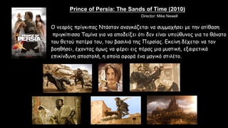 Prince of Persia: The Sands of Time (2010)
Ο νεαρός πρίγκιπας Ντάσταν αναγκάζεται να συμμαχήσει με την ατίθαση
πριγκίπισσα Ταμίνα για να αποδείξει ότι δεν είναι υπεύθυνος για το θάνατο
του θετού πατέρα του, του βασιλιά της Περσίας. Εκείνη δέχεται να τον
βοηθήσει, έχοντας όμως να φέρει εις πέρας μια μυστική, εξαιρετικά
επικίνδυνη αποστολή, η οποία αφορά ένα μαγικό στιλέτο.
Stars: Jake Gyllenhaal, Gemma Arterton, Ben KingsleyDirector: Mike Newell
 