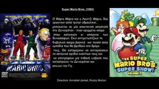 Super Mario Bros. (1993)
Stars: Bob Hoskins, John Leguizamo, Dennis Hopper
Directors: Annabel Jankel, Rocky Morton
Ο Μάριο Μάριο και ο Λουίτζι Μάριο, δύο
εργατικοί αλλά τρελοί υδραυλικοί,
μπλέκονται σε μία απαιτητική αποστολή
στο Δεινοχάταν - έναν κρυμμένο κόσμο
όπου κατοικούν οι απόγονοι των
δεινοσαύρων. Εκεί αντιμετωπίζουν τη
διαβολική σαύρα-βασιλιά και πολλά άλλα
εμπόδια που θα βρεθούν στο δρόμο
τους. Θα καταφέρουν να αντικρούσουν
τα σατανικά σχέδια εναντίων τους και
να αποτρέψουν μία πιθανή εισβολή που
καταστρώνει το Δεινοχάταν και
απειλεί την Γη;
 
