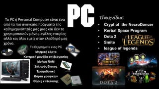 •To PC ή Personal Computer είναι ένα
από τα πιο αναγκαία πράγματα της
καθημερινότητάς μας μιας και δεν το
χρησιμοποιούν μόνο μεγάλες εταιρίες
αλλά και όλοι εμείς στον ελεύθερό μας
χρόνο.
Τα Εξαρτήματα ενός PC
Μητρική κάρτα
Κεντρική μονάδα επεξεργασίας
Μνήμη RAM
Σκληρός δίσκος
Τροφοδοτικό
Κάρτα γραφικών
Θύρες επέκτασης
Παιχνίδια:
• Crypt of the NecroDancer
• Kerbal Space Program
• Dota 2
• Smite
• league of legends
 