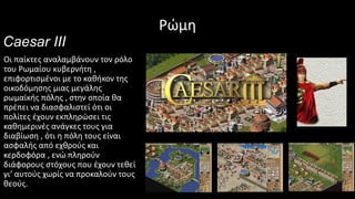 Ρώμη
Caesar III
Οι παίκτες αναλαμβάνουν τον ρόλο
του Ρωμαίου κυβερνήτη ,
επιφορτισμένοι με το καθήκον της
οικοδόμησης μιας μεγάλης
ρωμαϊκής πόλης , στην οποία θα
πρέπει να διασφαλιστεί ότι οι
πολίτες έχουν εκπληρώσει τις
καθημερινές ανάγκες τους για
διαβίωση , ότι η πόλη τους είναι
ασφαλής από εχθρούς και
κερδοφόρα , ενώ πληρούν
διάφορους στόχους που έχουν τεθεί
γι‘ αυτούς χωρίς να προκαλούν τους
θεούς.
 