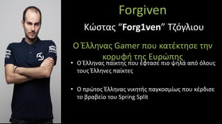Forgiven
Ο Έλληνας Gamer που κατέκτησε την
κορυφή της Ευρώπης
• Ο Έλληνας παίκτης που έφτασε πιο ψηλά από όλους
τους Έλληνες παίκτες
• Ο πρώτος Έλληνας νικητής παγκοσμίως που κέρδισε
το βραβείο του Spring Split
Κώστας “Forg1ven” Τζόγλιου
 