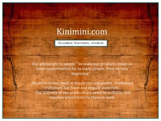 Kinimini.com


Our philosophy is simply quot; to make our products create as
  many opportunities for as many people, from its very
                      beginningquot;

We strive to use small or family run companies , traditional
       craftsman, fair trade and organic materials.
 The majority of our products are sewn by a charity that
           supplies wheelchairs to those in need.
 