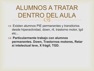
 Existen alumnos PIE permanentes y transitorios
desde hiperactividad, down, ril, trastorno motor, tgd
etc...
 Particularmente trabajo con alumnos
permanentes. Down, Trastornos motores, Retar
si intelectual leve, X frágil, TGD.
ALUMNOS A TRATAR
DENTRO DEL AULA
 