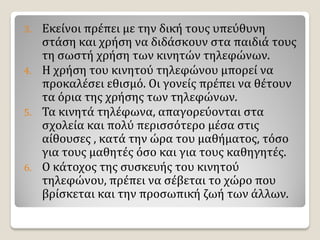 3. Εκείνοι πρέπει με την δική τους υπεύθυνη
στάση και χρήση να διδάσκουν στα παιδιά τους
τη σωστή χρήση των κινητών τηλεφώνων.
4. Η χρήση του κινητού τηλεφώνου μπορεί να
προκαλέσει εθισμό. Οι γονείς πρέπει να θέτουν
τα όρια της χρήσης των τηλεφώνων.
5. Τα κινητά τηλέφωνα, απαγορεύονται στα
σχολεία και πολύ περισσότερο μέσα στις
αίθουσες , κατά την ώρα του μαθήματος, τόσο
για τους μαθητές όσο και για τους καθηγητές.
6. Ο κάτοχος της συσκευής του κινητού
τηλεφώνου, πρέπει να σέβεται το χώρο που
βρίσκεται και την προσωπική ζωή των άλλων.
 