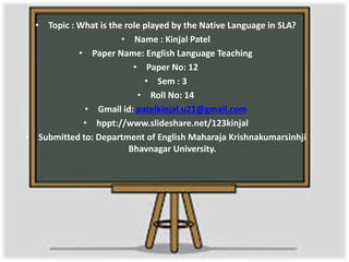 • Topic : What is the role played by the Native Language in SLA? 
• Name : Kinjal Patel 
• Paper Name: English Language Teaching 
• Paper No: 12 
• Sem : 3 
• Roll No: 14 
• Gmail id: patelkinjal.u21@gmail.com 
• hppt://www.slideshare.net/123kinjal 
• Submitted to: Department of English Maharaja Krishnakumarsinhji 
Bhavnagar University. 
 