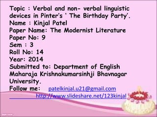 Topic : Verbal and non- verbal linguistic 
devices in Pinter’s ‘ The Birthday Party’. 
Name : Kinjal Patel 
Paper Name: The Modernist Literature 
Paper No: 9 
Sem : 3 
Roll No: 14 
Year: 2014 
Submitted to: Department of English 
Maharaja Krishnakumarsinhji Bhavnagar 
University. 
Follow me: patelkinjal.u21@gmail.com 
http://www.slideshare.net/123kinjal 
 