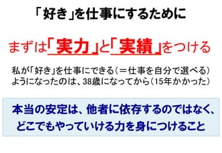 本当の安定は、他者に依存するのではなく、
どこでもやっていける力を身につけること
「好き」を仕事にするために
まずは「実力」と「実績」をつける	
私が「好き」を仕事にできる（＝仕事を自分で選べる） 
ようになったのは、38歳になってから（15年かかった）	
 