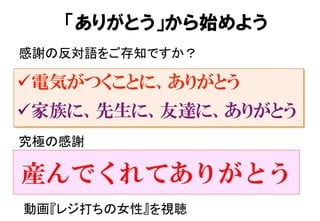 ü 電気がつくことに、ありがとう
ü 家族に、先生に、友達に、ありがとう
感謝の反対語をご存知ですか？	
「ありがとう」から始めよう
究極の感謝	
産んでくれてありがとう
動画『レジ打ちの女性』を視聴	
 