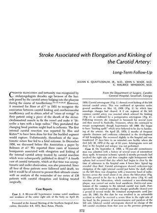 Stroke Associated with Elongation and Kinking of
the Carotid Artery:
Long-Term Follow-Up
JULIAN K. QUATTLEBAUM, JR., M.D., JOHN S. WADE, M.D.
C. MAURICE WHIDDON, M.D.
CAROTID ELONGATION and tortuosity was recognized by
otolaryngologists decades ago because of the haz-
ards posed by the carotid artery bulging into the pharynx
during the course of tonsillectomy.89,15,18,26,27 However,
it remained for Riser et al.23 in 1951 to recognize the
association between carotid kinking and cerebrovascular
insufficiency and to obtain relief of "crises of vertigo" in
their patient using a piece of the sheath of the sterno-
cleidomastoid muscle to fix the vessel and make it "de-
scribe a turn with a large radius." They postulated that
changing head position might lead to ischemia. The first
internal carotid resection was reported by Hsu and
Kisten14 to have been done for fear the buckled segment
would rupture. Unfortunately, thrombosis of the anas-
tomotic suture line led to a fatal outcome. In December
1958, we discussed before this Association a paper by
Bahnson et al.1 We reported three cases of transient
hemiparesis associated with elongation and kinking of
the internal carotid artery treated by carotid resection
which were subsequently published in detail.22 A fourth
case of carotid tortuosity, which at that time was asymp-
tomatic and under observation, was also presented. Since
all four of these patients were followed until death, we
felt it would be of interest to present their ultimate course
with an analysis of the remainder of our series of 138
patients with carotid elongation and kinking treated
surgically.
Case Reports
Case 1. A 69-year-old hypertensive woman noted numbness
and weakness of the entire right side of the body on April 29,
From the Department of Surgery, Candler
General Hospital, Savannah, Georgia
1958. Carotid arteriogram (Fig. 1) showed overt kinking of the left
internal carotid artery. This was confirmed at operation under
general anesthesia on May 12, 1958 (Fig. 2) by which time
neurologic changes had cleared. A 2 cm. segment of the left
common carotid artery was resected which relieved the kinking
(Fig. 3) as confirmed by a postoperative arteriogram (Fig. 4).
Following recovery she remained in Savannah for several years
and then moved to Nashville, Tennessee, where she continued to
remain asymptomatic though hypertensive till 1968. She began
to have "fainting spells" which were believed to be due to harden-
ing of the arteries. On April 25, 1970, 2 months of frequent
episodic dizziness and confusion culminated in the development
of left hemiplegia. She recovered slightly in the hospital and was
transferred 17 days later to an extended care facility where she
died July 30, 1970 at the age of 83 years. Arteriograms were not
done in the hospital and autopsy was not performed.
Case 2. On September 4, 1958, a 75-year-old normotensive
man was admitted with a history of several years of intermittent
dizzy spells. A transient ischemic episode 2 months previously had
involved the right side and then complete right hemiparesis with
aphasia had occurred that day which had begun to clear by the
time of admission to the hospital some 4 hours later. Spinal tap
revealed clear fluid. Carotid arteriograms showed corkscrew-type
elongation of the right internal carotid just below the skull, while
on the left there was elongation with a transverse band of radio-
lucency across the vessel about 2 cm. above the bifurcation (Fig.
5). This proved to be due to a kink in the artery (Fig. 6) and
resection of the bifurcation, which contained a non-obstructing
plaque, was carried out under local anesthesia. End-to-end anas-
tomosis of the common to the internal carotid was made. Post-
operatively the residual neurologic changes gradually cleared over
a period of several weeks. He remained asymptomatic until Jan-
uary 28, 1963. On this date he was involved in an automobile
accident in which he received a severe blow to the right side of
his head. In the presence of unconsciousness and paralysis of the
left side, bilateral carotid arteriograms showed no change of the
left carotid circulation from that seen on the previous postopera-
572
Presented at the Annual Meeting of the Southern Surgical Asso-
ciation, December 4-6, 1972, Boca Raton, Florida.
 