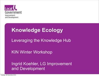 Knowledge Ecology
Leveraging the Knowledge Hub
KIN Winter Workshop
Ingrid Koehler, LG Improvement
and Development
Tuesday, 30 November 2010
 