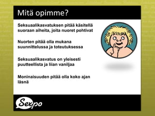 Seksuaalikasvatuksen pitää käsitellä
suoraan aiheita, joita nuoret pohtivat
Nuorten pitää olla mukana
suunnittelussa ja toteutuksessa
Seksuaalikasvatus on yleisesti
puutteellista ja liian vaniljaa
Moninaisuuden pitää olla koko ajan
läsnä
Mitä opimme?
 