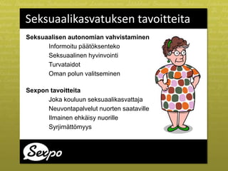 Seksuaalikasvatuksen tavoitteita
Seksuaalisen autonomian vahvistaminen
Informoitu päätöksenteko
Seksuaalinen hyvinvointi
Turvataidot
Oman polun valitseminen
Sexpon tavoitteita
Joka kouluun seksuaalikasvattaja
Neuvontapalvelut nuorten saataville
Ilmainen ehkäisy nuorille
Syrjimättömyys
 