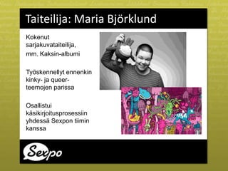 Taiteilija: Maria Björklund
Kokenut
sarjakuvataiteilija,
mm. Kaksin-albumi
Työskennellyt ennenkin
kinky- ja queer-
teemojen parissa
Osallistui
käsikirjoitusprosessiin
yhdessä Sexpon tiimin
kanssa
 
