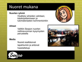 Nuorten ryhmä
Osallistui aiheiden valintaan,
käsikirjoittamiseen ja
tukimateriaalien kommentointiin
Aiheet
Valittiin Sexpon nuorten
nettineuvonnan kysymysten
perusteella
Media
Nuoret osallistuivat
tapahtumiin ja antoivat
haastatteluja
Nuoret mukana
 