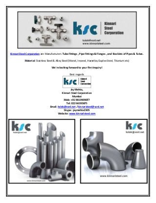 Kinnari Steel Corporation are Manufacturers Tube Fittings , Pipe Fittings & Flanges , and Stockists of Pipes & Tubes. 
Material: Stainless Steel & Alloy Steel (Monel, Inconel, Hastelloy Duplex Steel, Titanium etc) 
We´re looking forward to your first inquiry! 
Best regards 
Jay Mehta, 
Kinnari Steel Corporation 
Mumbai 
Mob: +91 9819909077 
Tel: 022 66393675 
Email: kslok@vsnl.net / kinnaristeel@vsnl.net 
Skype : jaymehta2305 
Website: www.kinnaristeel.com 
