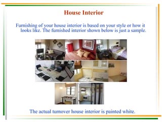 House Interior Furnishing of your house interior is based on your style or how it looks like. The furnished interior shown below is just a sample. The actual turnover house interior is painted white. 