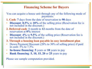 Financing Scheme for Buyers You can acquire a house unit through any of the following mode of payments: 1.   Cash :  7  days from the date of reservation to  90  days Discount :  8.5%  to  10%  of the selling price (Reservation fee is not included in the discount.) 2.   Deferred cash :  1  month to  12  months from the date of reservation at  0%  interest Discount :  4%  to  9.5%  of the selling price (Reservation fee is not included in the discount.) 3.   Through a housing loan payable in easy installment plan Down Payment Discount (20% to 30% of selling price) if paid in cash: 5% to 7.5% In-house financing :  5  years or  10  years to pay Bank financing :  5, 10, 15, 20  or  25  years to pay  Please see sample computation provided. 