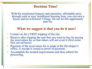 Decision Time! With the mentioned features and amenities, affordable price through cash or easy installment housing loan, you can own a house and lot at Kinnari Village. Do not let this opportunity pass by. What we suggest is that you do it now! Contact us for a FREE tripping of the site. Reserve after tripping the unit that you want to buy by paying the reservation fee so that others will not avail it (first come first served basis). Payment of the reservation fee is made at the Developer’s office. A receipt is issued as proof of payment. Accomplish the needed requirements and then submit for processing. 
